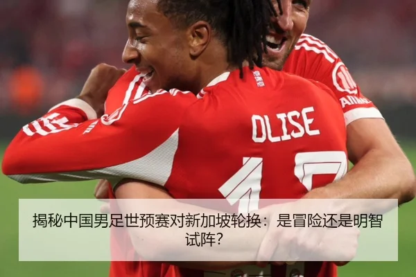 揭秘中国男足世预赛对新加坡轮换：是冒险还是明智试阵？